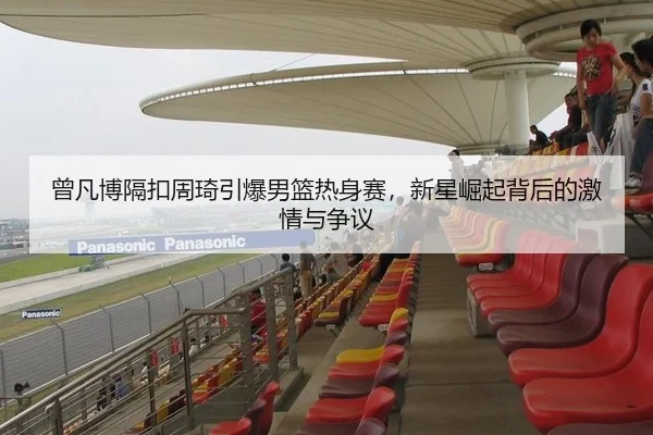 曾凡博隔扣周琦引爆男篮热身赛，新星崛起背后的激情与争议