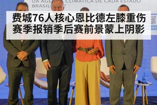 费城76人核心恩比德左膝重伤赛季报销季后赛前景蒙上阴影