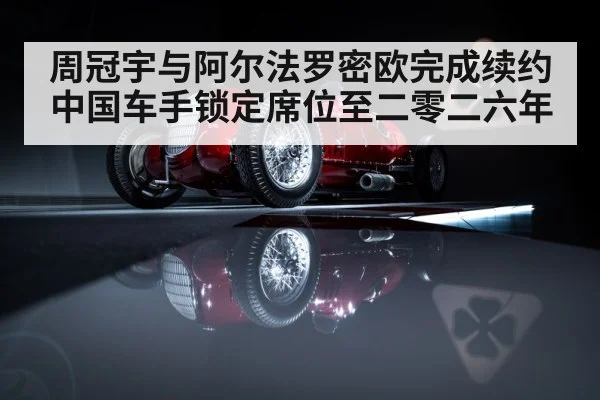 周冠宇与阿尔法罗密欧完成续约 中国车手锁定席位至二零二六年